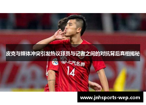 皮克与媒体冲突引发热议球员与记者之间的对抗背后真相揭秘